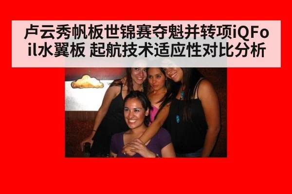 卢云秀帆板世锦赛夺魁并转项iQFoil水翼板 起航技术适应性对比分析