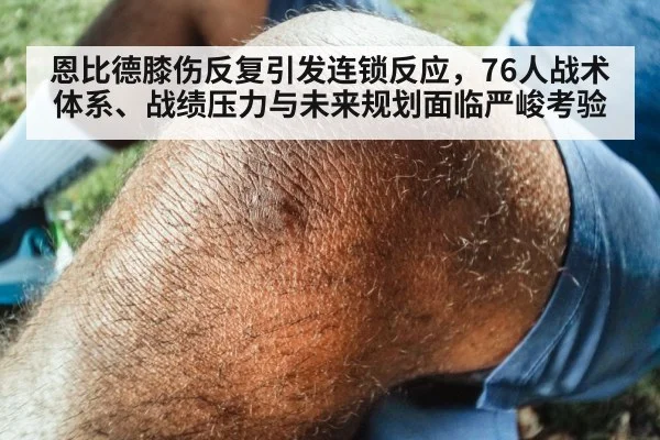恩比德膝伤反复引发连锁反应,76人战术体系、战绩压力与未来规划面临严峻考验